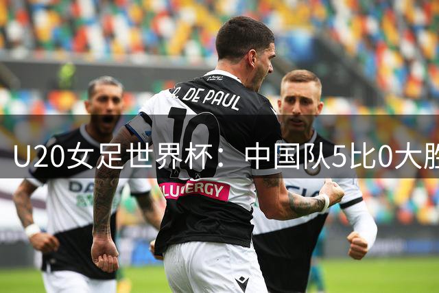 U20女足世界杯：中国队5比0大胜迎开门红